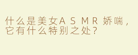 什么是美女ASMR娇喘，它有什么特别之处？