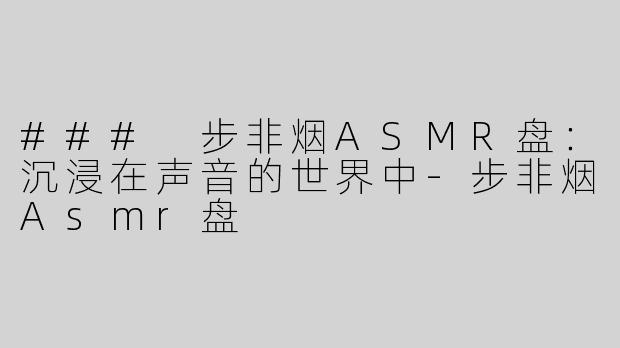 ### 步非烟ASMR盘：沉浸在声音的世界中-步非烟Asmr盘