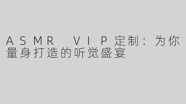 ASMR VIP定制：为你量身打造的听觉盛宴