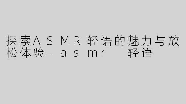 探索ASMR轻语的魅力与放松体验-asmr 轻语