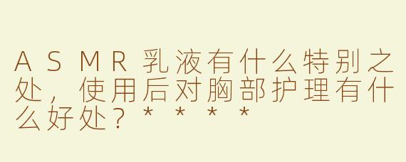 ASMR乳液有什么特别之处，使用后对胸部护理有什么好处？****