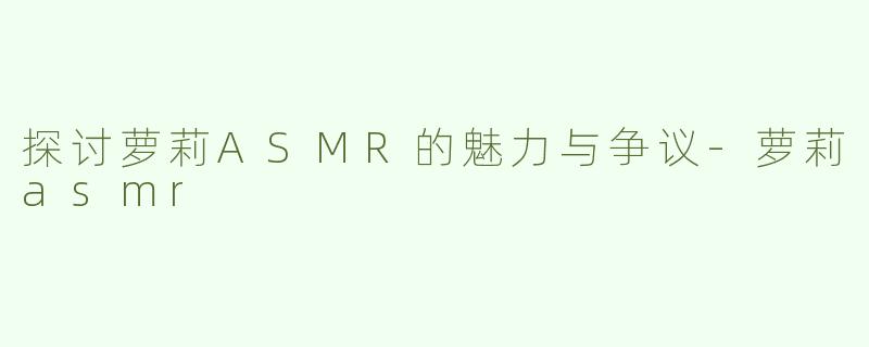 探讨萝莉ASMR的魅力与争议-萝莉asmr