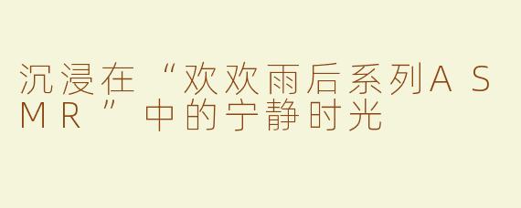 沉浸在“欢欢雨后系列ASMR”中的宁静时光