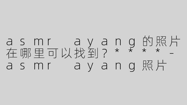 asmr ayang的照片在哪里可以找到？****