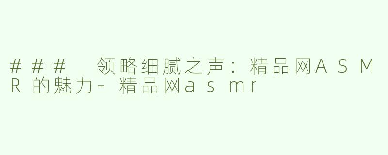 ### 领略细腻之声：精品网ASMR的魅力-精品网asmr