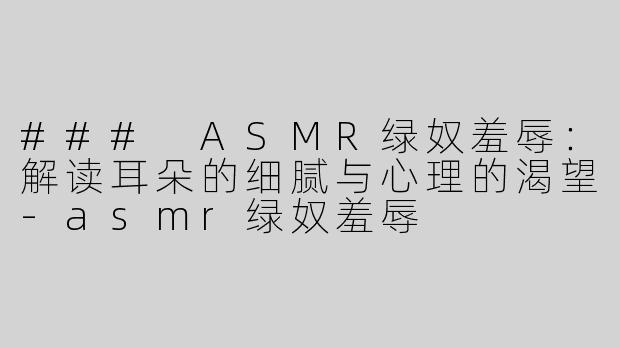 ### ASMR绿奴羞辱：解读耳朵的细腻与心理的渴望-asmr绿奴羞辱