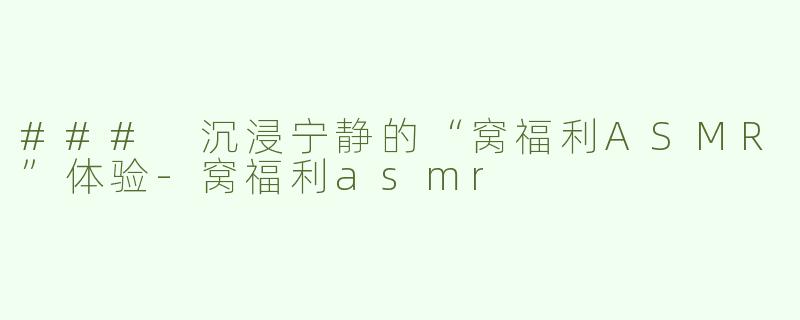 ### 沉浸宁静的“窝福利ASMR”体验-窝福利asmr