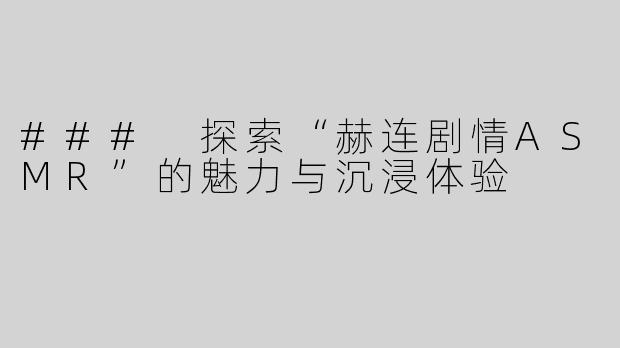 ### 探索“赫连剧情ASMR”的魅力与沉浸体验
