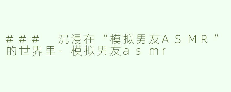 ### 沉浸在“模拟男友ASMR”的世界里-模拟男友asmr