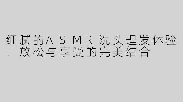 细腻的ASMR洗头理发体验：放松与享受的完美结合