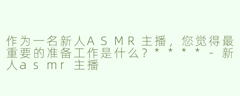 作为一名新人ASMR主播，您觉得最重要的准备工作是什么？****