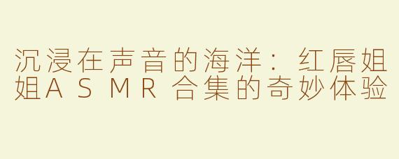 沉浸在声音的海洋：红唇姐姐ASMR合集的奇妙体验