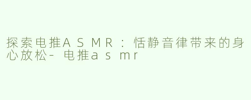 探索电推ASMR：恬静音律带来的身心放松-电推asmr