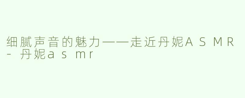 细腻声音的魅力——走近丹妮ASMR-丹妮asmr