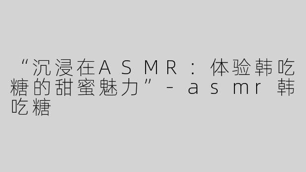 “沉浸在ASMR：体验韩吃糖的甜蜜魅力”-asmr韩吃糖