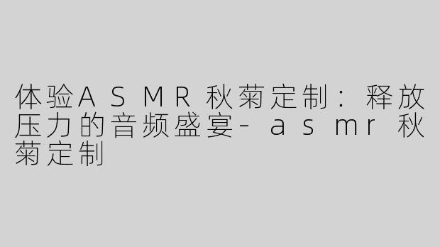 体验ASMR秋菊定制：释放压力的音频盛宴-asmr秋菊定制