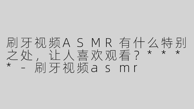 刷牙视频ASMR有什么特别之处，让人喜欢观看？****