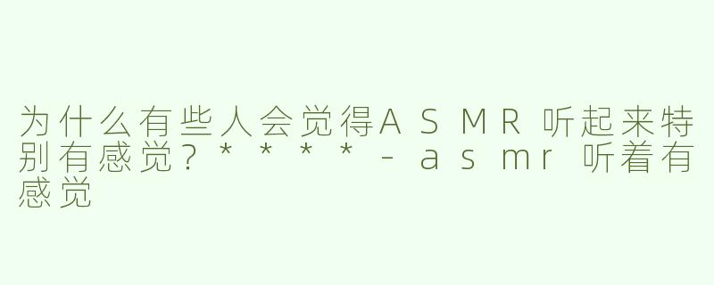 为什么有些人会觉得ASMR听起来特别有感觉？****
