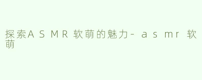 探索ASMR软萌的魅力-asmr软萌