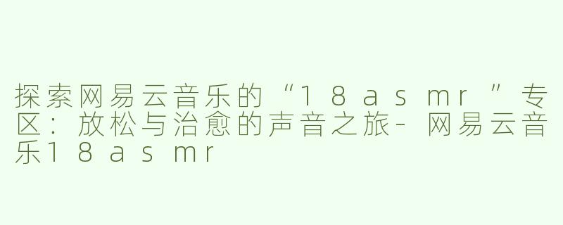 探索网易云音乐的“18asmr”专区：放松与治愈的声音之旅