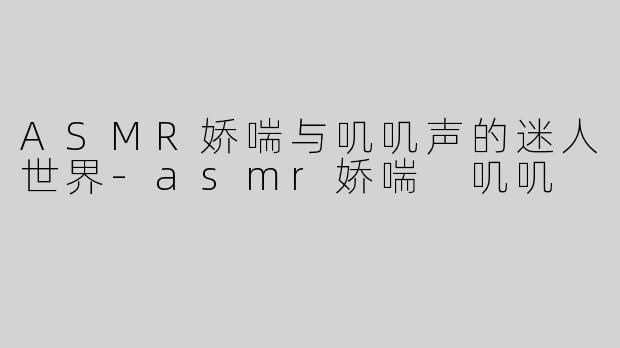 ASMR娇喘与叽叽声的迷人世界-asmr娇喘 叽叽