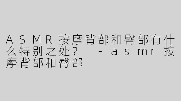 ASMR按摩背部和臀部有什么特别之处？ 