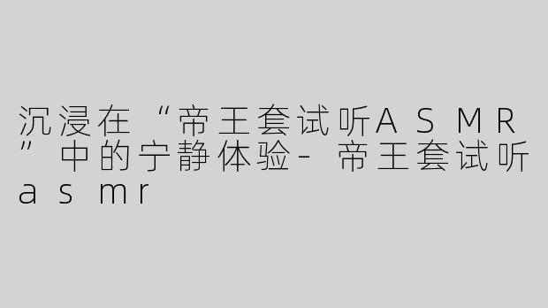 沉浸在“帝王套试听ASMR”中的宁静体验-帝王套试听asmr