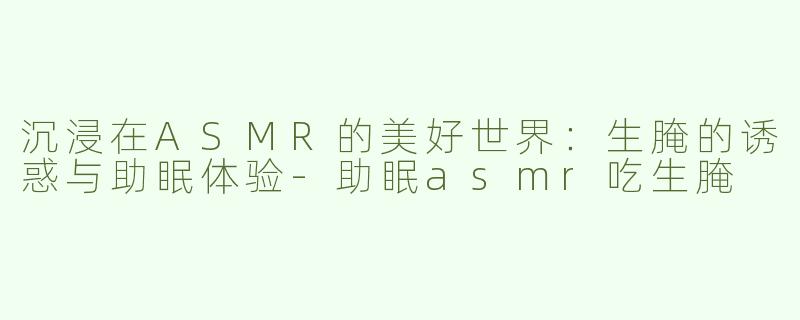 沉浸在ASMR的美好世界：生腌的诱惑与助眠体验