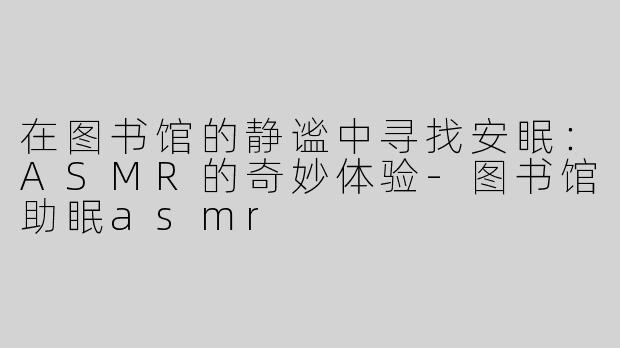 在图书馆的静谧中寻找安眠：ASMR的奇妙体验-图书馆助眠asmr