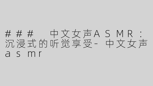 ### 中文女声ASMR：沉浸式的听觉享受-中文女声asmr