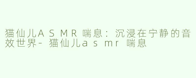 猫仙儿ASMR喘息：沉浸在宁静的音效世界-猫仙儿asmr喘息