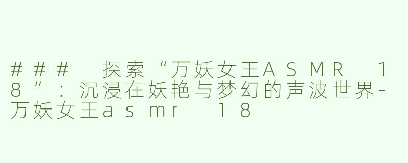 ### 探索“万妖女王ASMR 18”：沉浸在妖艳与梦幻的声波世界-万妖女王asmr 18