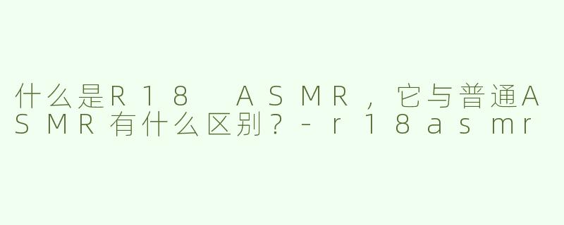 什么是R18 ASMR，它与普通ASMR有什么区别？