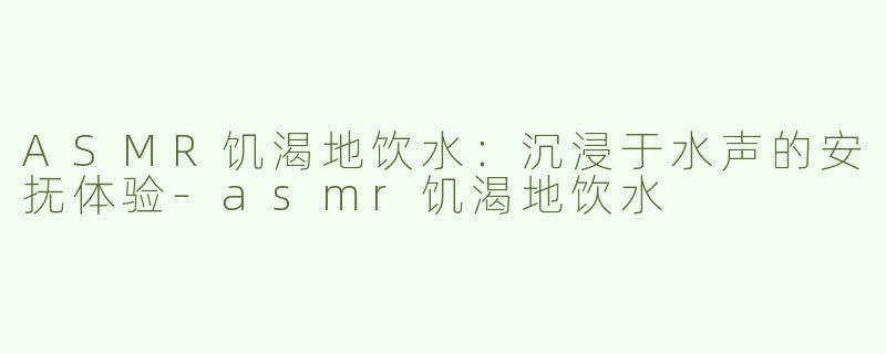 ASMR饥渴地饮水：沉浸于水声的安抚体验-asmr饥渴地饮水