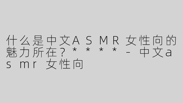 什么是中文ASMR女性向的魅力所在？****