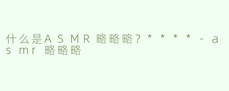 什么是ASMR略略略？****