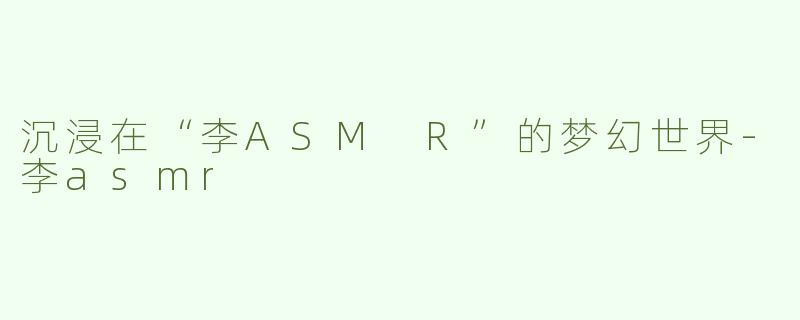 沉浸在“李ASM R”的梦幻世界-李asmr