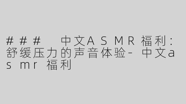 ### 中文ASMR福利：舒缓压力的声音体验-中文asmr福利