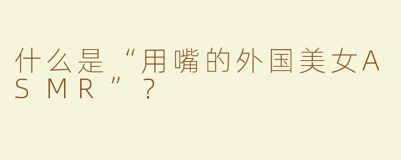 什么是“用嘴的外国美女ASMR”？  