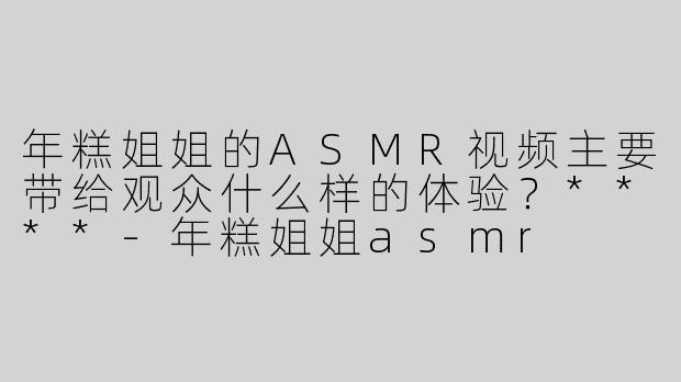 年糕姐姐的ASMR视频主要带给观众什么样的体验？****