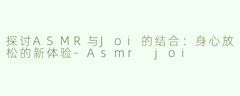 探讨ASMR与Joi的结合：身心放松的新体验-Asmr joi