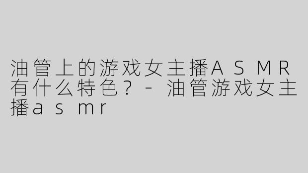 油管上的游戏女主播ASMR有什么特色？