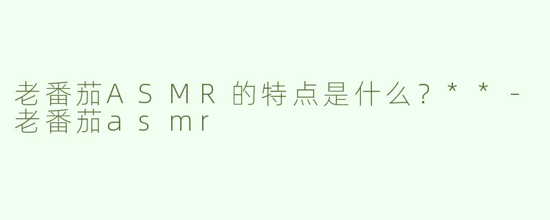 老番茄ASMR的特点是什么？**-老番茄asmr