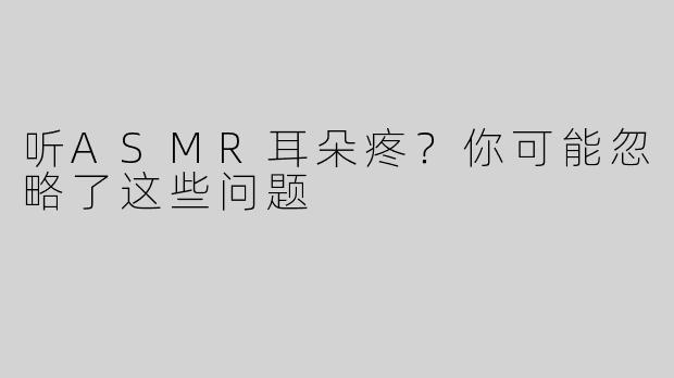 听ASMR耳朵疼？你可能忽略了这些问题
