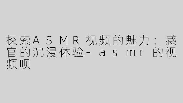 探索ASMR视频的魅力：感官的沉浸体验-asmr的视频呗