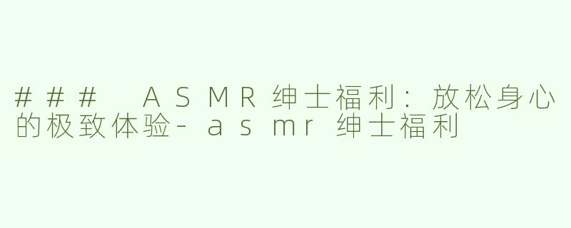 ### ASMR绅士福利：放松身心的极致体验-asmr绅士福利