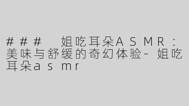 ### 姐吃耳朵ASMR：美味与舒缓的奇幻体验-姐吃耳朵asmr