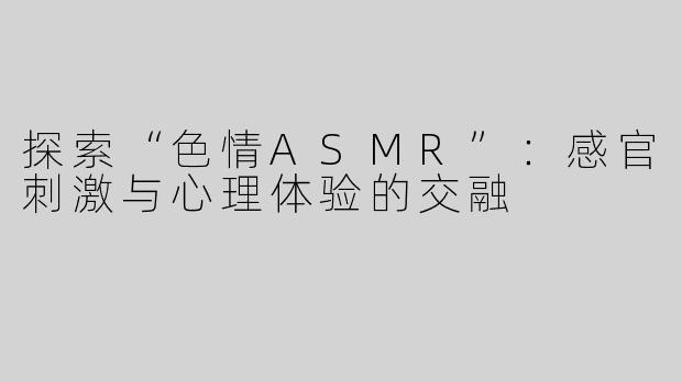 探索“色情ASMR”：感官刺激与心理体验的交融