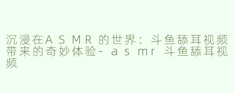 沉浸在ASMR的世界：斗鱼舔耳视频带来的奇妙体验