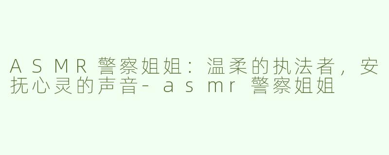 ASMR警察姐姐：温柔的执法者，安抚心灵的声音-asmr警察姐姐